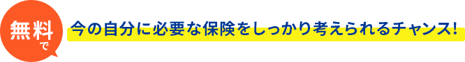 今なら無料で今の自分に必要な保険をしっかり考えられるチャンス!