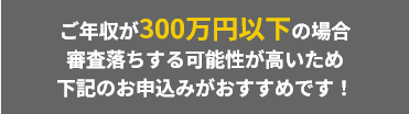 ご年収が200万円以下の場合、審査落ちする可能性が高いため下記のお申込みがおすすめです！